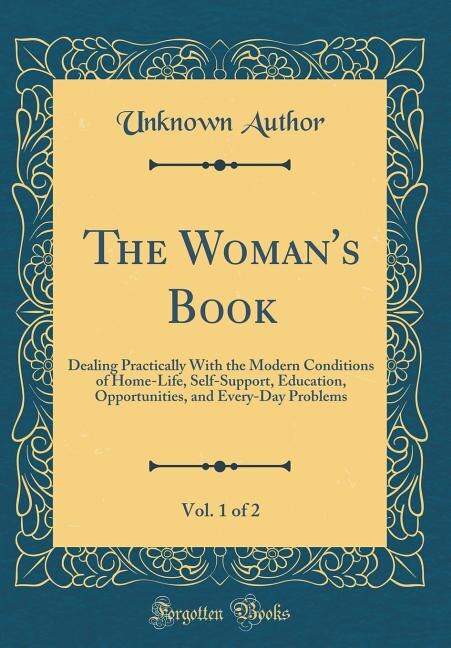 The Woman's Book, Vol. 1 of 2: Dealing Practically With the Modern Conditions of Home-Life, Self-Support, Education, Opportunities