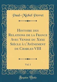 Histoire des Relations de la France Avec Venise du Xxxe Siècle à l'Avènement de Charles VIII, Vol. 1 (Classic Reprint)