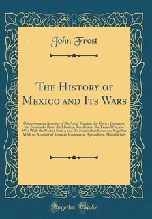 The History of Mexico and Its Wars: Comprising an Account of the Aztec Empire, the Cortez Conquest, the Spaniards' Rule, the Mexican Re