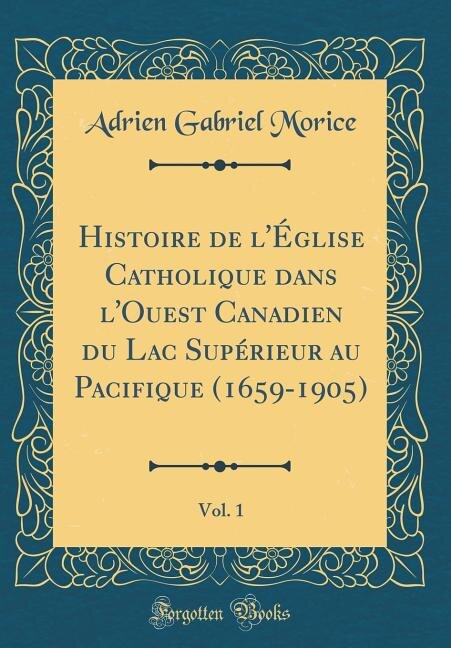 Histoire de l'Église Catholique dans l'Ouest Canadien du Lac Supérieur au Pacifique (1659-1905), Vol. 1 (Classic Reprint)