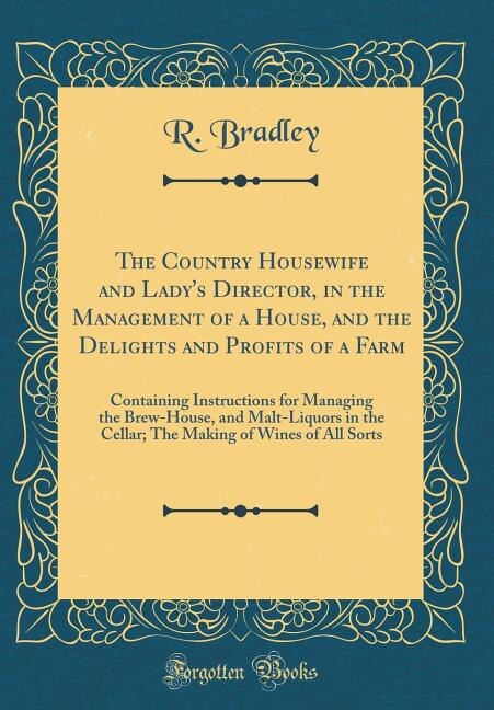 The Country Housewife and Lady's Director, in the Management of a House, and the Delights and Profits of a Farm: Containing Instructions for Managing the Brew-House, and Malt-Liquors in the Cellar; The Making of