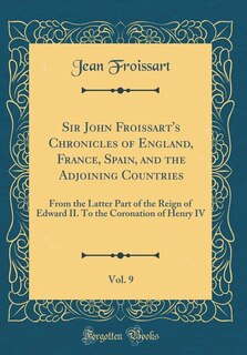 Sir John Froissart's Chronicles of England, France, Spain, and the Adjoining Countries, Vol. 9: From the Latter Part of the Reign of Edward II. To the Coronation of Henry IV (Classic Reprint)