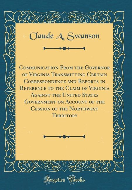 Front cover_Communication From the Governor of Virginia Transmitting Certain Correspondence and Reports in Reference to the Claim of Virginia Against the United States Government on Account of the Cession of the Northwest Territory (Classic Reprint)