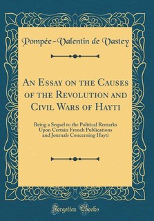 An Essay on the Causes of the Revolution and Civil Wars of Hayti: Being a Sequel to the Political Remarks Upon Certain French Publications and Journals Concerning Ha