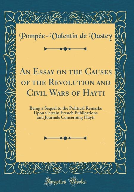 An Essay on the Causes of the Revolution and Civil Wars of Hayti: Being a Sequel to the Political Remarks Upon Certain French Publications and Journals Concerning Ha