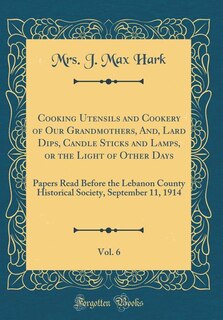 Cooking Utensils and Cookery of Our Grandmothers, And, Lard Dips, Candle Sticks and Lamps, or the Light of Other Days, Vol. 6: Papers Read Before the Lebanon County Historical Society, September 11, 1914 (Classic Reprint)