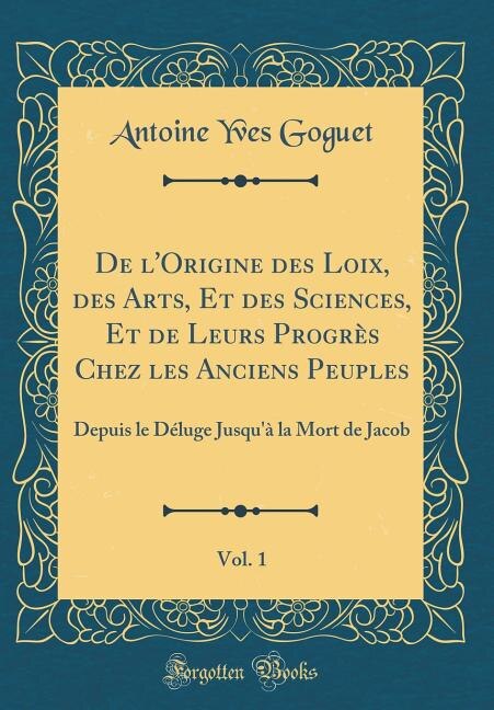 De l'Origine des Loix, des Arts, Et des Sciences, Et de Leurs Progrès Chez les Anciens Peuples, Vol. 1: Depuis le Déluge Jusqu'à la Mort de Jacob (Classic Reprint)