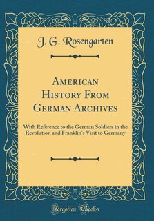 American History From German Archives: With Reference to the German Soldiers in the Revolution and Franklin's Visit to Germany (Classic Re