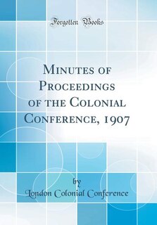 Minutes of Proceedings of the Colonial Conference, 1907 (Classic Reprint)