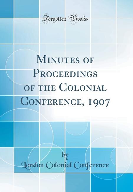 Minutes of Proceedings of the Colonial Conference, 1907 (Classic Reprint)
