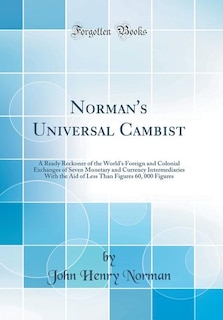 Norman's Universal Cambist: A Ready Reckoner of the World's Foreign and Colonial Exchanges of Seven Monetary and Currency Inter