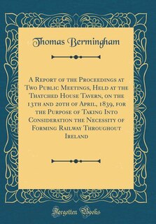 Front cover_A Report of the Proceedings at Two Public Meetings, Held at the Thatched House Tavern, on the 13th and 20th of April, 1839, for the Purpose of Taking Into Consideration the Necessity of Forming Railway Throughout Ireland (Classic Reprint)