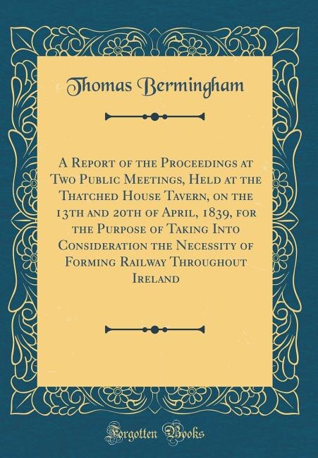 Front cover_A Report of the Proceedings at Two Public Meetings, Held at the Thatched House Tavern, on the 13th and 20th of April, 1839, for the Purpose of Taking Into Consideration the Necessity of Forming Railway Throughout Ireland (Classic Reprint)