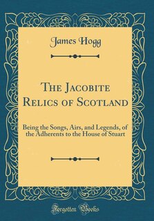 The Jacobite Relics of Scotland: Being the Songs, Airs, and Legends, of the Adherents to the House of Stuart (Classic Reprint)