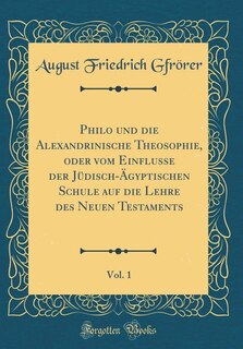 Philo und die Alexandrinische Theosophie, oder vom Einflusse der Jüdisch-Ägyptischen Schule auf die Lehre des Neuen Testaments, Vol. 1 (Classic Reprint)