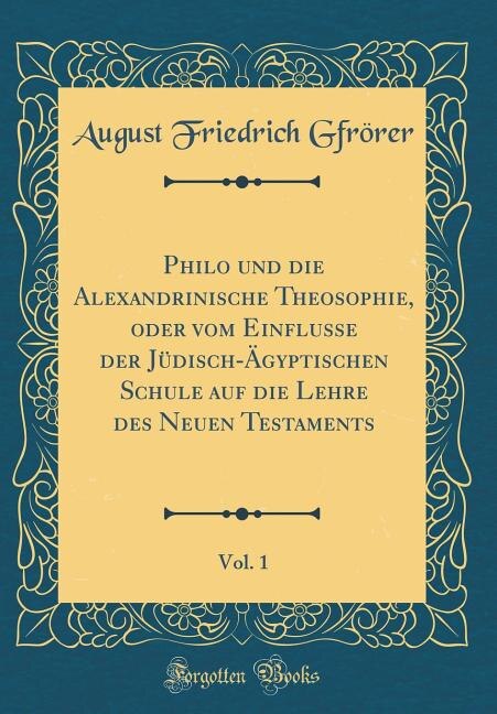 Philo und die Alexandrinische Theosophie, oder vom Einflusse der Jüdisch-Ägyptischen Schule auf die Lehre des Neuen Testaments, Vol. 1 (Classic Reprint)