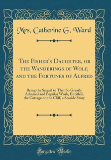 The Fisher's Daughter, or the Wanderings of Wolf, and the Fortunes of Alfred: Being the Sequel to That So Greatly Admired and Popular Work, Entitled, the Cottage on the Cliff, a