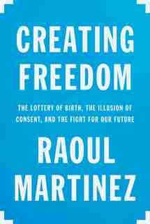 Creating Freedom: The Lottery Of Birth, The Illusion Of Consent, And The Fight For Our Future by Raoul Martinez