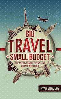 Big Travel, Small Budget: How To Travel More, Spend Less, And See The World