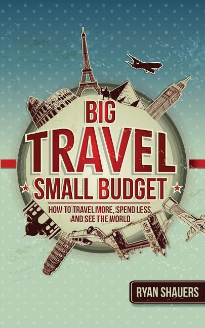 Big Travel, Small Budget: How To Travel More, Spend Less, And See The World