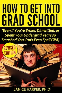How To Get Into Grad School: Even if You're Broke, Dimwitted, or Spent Your Undergrad Years so Smashed You Can't Even Spell GPA