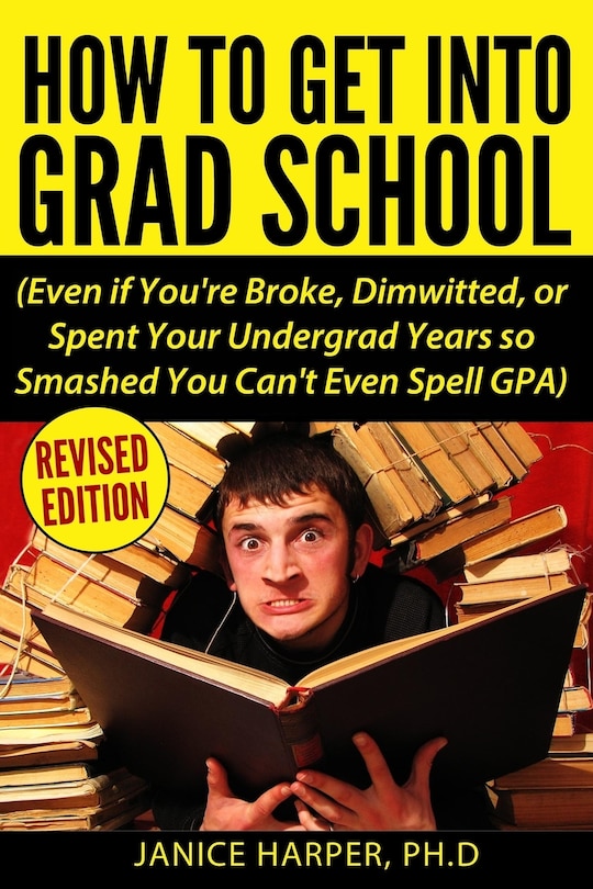 How To Get Into Grad School: Even if You're Broke, Dimwitted, or Spent Your Undergrad Years so Smashed You Can't Even Spell GPA