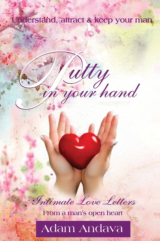 Putty In Your Hand: How To Understand, Attract & Keep Your Man - Intimate Love Letters From A Man's Open Heart