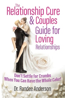 The Relationship Cure & Couples Guide for Loving Relationships: Don't Settle for the Crumbs When You Can Have the Whole Cake