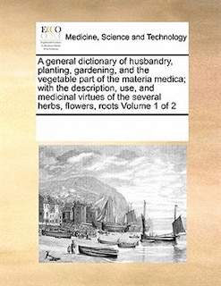 Couverture_A General Dictionary of Husbandry, Planting, Gardening, and the Vegetable Part of the Materia Medica; With the Description, Use, and Medicinal Virtues of the Several Herbs, Flowers, Roots Volume 1 of 2
