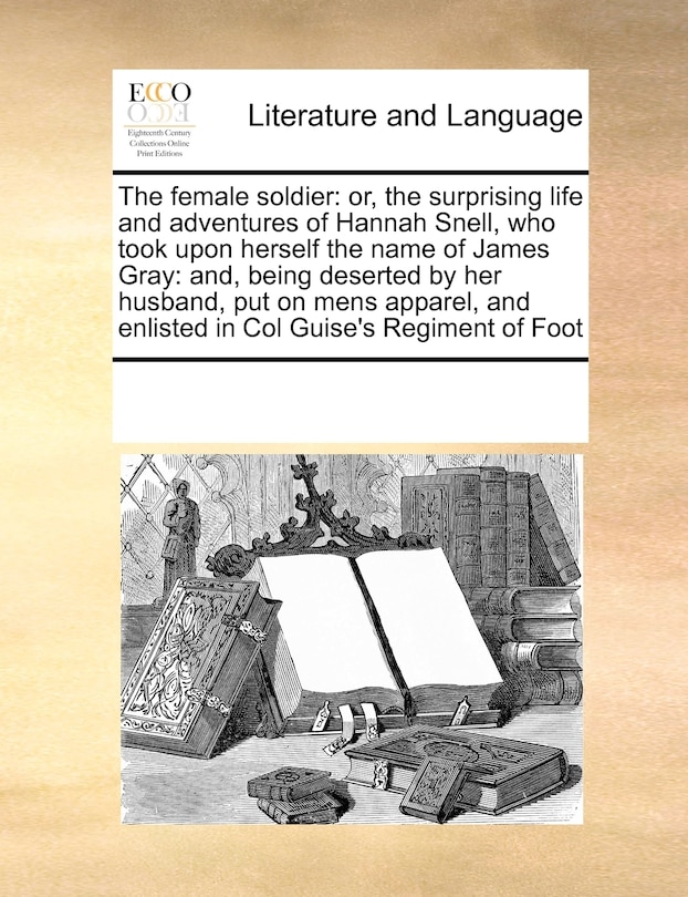 The Female Soldier: Or, the Surprising Life and Adventures of Hannah Snell, Who Took Upon Herself the Name of James Gray: And, Being Deserted by Her Husband, Put on Mens Apparel, and Enlisted in Col Guise's Regiment of Foot