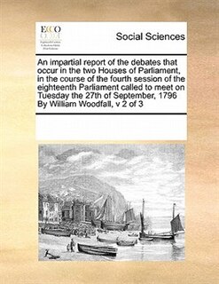 Front cover_An Impartial Report Of The Debates That Occur In The Two Houses Of Parliament, In The Course Of The Fourth Session Of The Eighteenth Parliament  Called To Meet  On Tuesday The 27th Of September, 1796  By William Woodfall,  V 2 Of 3