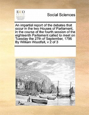 Front cover_An Impartial Report Of The Debates That Occur In The Two Houses Of Parliament, In The Course Of The Fourth Session Of The Eighteenth Parliament  Called To Meet  On Tuesday The 27th Of September, 1796  By William Woodfall,  V 2 Of 3