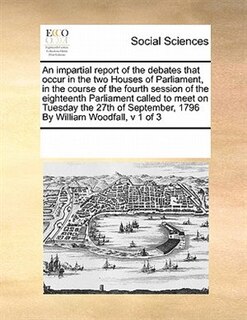 Front cover_An Impartial Report Of The Debates That Occur In The Two Houses Of Parliament, In The Course Of The Fourth Session Of The Eighteenth Parliament  Called To Meet  On Tuesday The 27th Of September, 1796  By William Woodfall,  V 1 Of 3