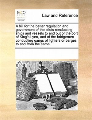 Front cover_A Bill For The Better Regulation And Government Of The Pilots Conducting Ships And Vessels To And Out Of The Port Of King's Lynn, And Of The Bridgemen Conducting Gangs Of Lighters Or Barges To And From The Same