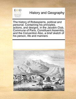 Front cover_The History Of Robespierre, Political And Personal. Containing His Principles, Actions, And Designs, In The Jacobin Club, Commune Of Paris, Constituent Assembly, And The Convention Also, A Brief Sketch Of His Person, Life And Manners