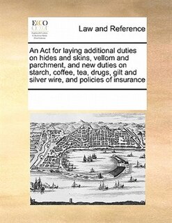 An Act For Laying Additional Duties On Hides And Skins, Vellom And Parchment, And New Duties On Starch, Coffee, Tea, Drugs, Gilt And Silver Wire, And Policies Of Insurance