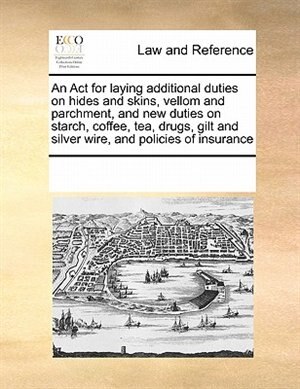 An Act For Laying Additional Duties On Hides And Skins, Vellom And Parchment, And New Duties On Starch, Coffee, Tea, Drugs, Gilt And Silver Wire, And Policies Of Insurance