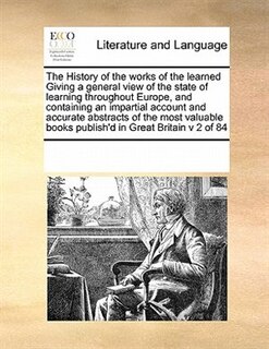 The History Of The Works Of The Learned Giving A General View Of The State Of Learning Throughout Europe, And Containing An Impartial Account And Accurate Abstracts Of The Most Valuable Books Publish'd In Great Britain V 2 Of 84