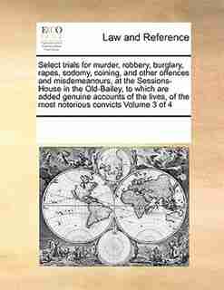 Select Trials For Murder, Robbery, Burglary, Rapes, Sodomy, Coining, And Other Offences And Misdemeanours, At The Sessions-house In The Old-bailey, To Which Are Added Genuine Accounts Of The Lives, Of The Most Notorious Convicts Volume 3 Of 4 by See Notes Multiple Contributors