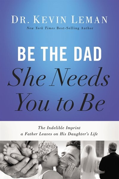 Be The Dad She Needs You To Be: The Indelible Imprint a Father Leaves on His Daughter's Life