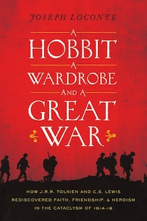 A Hobbit, a Wardrobe, and a Great War: How J.R.R. Tolkien And C.S. Lewis Rediscovered Faith, Friendship, And Heroism In The Cataclysm Of 1
