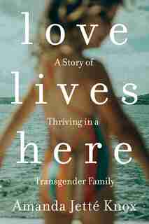 Love Lives Here: A Story Of Thriving In A Transgender Family by Amanda Jette Knox