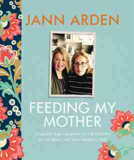 Feeding My Mother: Comfort And Laughter In The Kitchen As My Mom Lives With Memory Loss by Jann Arden