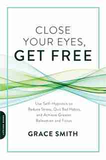 Close Your Eyes, Get Free: Use Self-hypnosis To Reduce Stress, Quit Bad Habits, And Achieve Greater Relaxation And Focus by Grace Smith