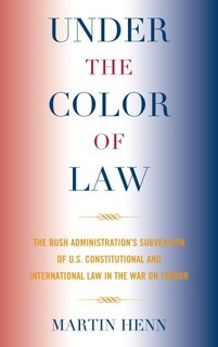 Under the Color of Law: The Bush Administration's Subversion of U.S. Constitutional and International Law in the War on Terror