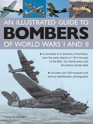 An Illustrated Guide To Bombers Of World War I and II: A Complete A-Z Directory Of Bombers, From The Early Attacks Of 1914 Through To The Blitz, The Dambusters And The Atomic Bomb Raids