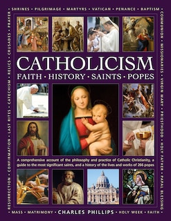 Catholicism: Faith, History, Saints, Popes: A Comprehensive Account of the Philosophy and Practice of Catholic Christianity, A Guide to the Most Significant Saints, and a History of the Lives and Works of the 266 Popes