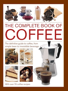 Complete Book Of Coffee: The Definitive Guide To Coffee, From Simple Bean To Irresistible Beverage, With 70 Coffee Recipes