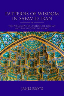 Patterns Of Wisdom In Safavid Iran: The Philosophical School Of Isfahan And The Gnostic Of Shiraz