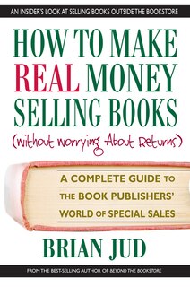 How to Make Real Money Selling Books: A Complete Guide to the Book Publishers’ World of Special Sales
